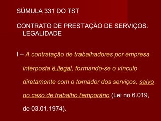 SÚMULA 331 DO TST
CONTRATO DE PRESTAÇÃO DE SERVIÇOS.
LEGALIDADE
I – A contratação de trabalhadores por empresa
interposta é ilegal, formando-se o vínculo
diretamente com o tomador dos serviços, salvo
no caso de trabalho temporário (Lei no 6.019,
de 03.01.1974).
 