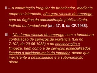 II – A contratação irregular de trabalhador, mediante
empresa interposta, não gera vínculo de emprego
com os órgãos da administração pública direta,
indireta ou fundacional (art. 37, II, da CF/1988).
III – Não forma vínculo de emprego com o tomador a
contratação de serviços de vigilância (Lei no
7.102, de 20.06.1983) e de conservação e
limpeza, bem como a de serviços especializados
ligados à atividade-meio do tomador, desde que
inexistente a pessoalidade e a subordinação
direta.
 