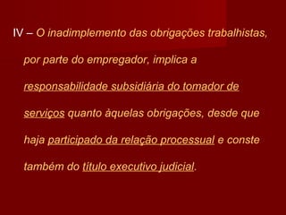 IV – O inadimplemento das obrigações trabalhistas,
por parte do empregador, implica a
responsabilidade subsidiária do tomador de
serviços quanto àquelas obrigações, desde que
haja participado da relação processual e conste
também do título executivo judicial.
 