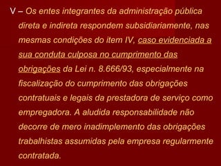 V – Os entes integrantes da administração pública
direta e indireta respondem subsidiariamente, nas
mesmas condições do item IV, caso evidenciada a
sua conduta culposa no cumprimento das
obrigações da Lei n. 8.666/93, especialmente na
fiscalização do cumprimento das obrigações
contratuais e legais da prestadora de serviço como
empregadora. A aludida responsabilidade não
decorre de mero inadimplemento das obrigações
trabalhistas assumidas pela empresa regularmente
contratada.
 