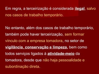 Em regra, a terceirização é considerada ilegal, salvo
nos casos de trabalho temporário.
No entanto, além dos casos de trabalho temporário,
também pode haver terceirização, sem formar
vínculo com a empresa tomadora, no setor de
vigilância, conservação e limpeza, bem como
todos serviços ligados à atividade-meio da
tomadora, desde que não haja pessoalidade e
subordinação direta.
 