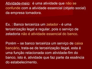 Atividade-meio: é uma atividade que não se
confunde com a atividade essencial (objeto social)
da empresa tomadora.
Ex. : Banco terceiriza um zelador - é uma
terceirização legal e regular, pois o serviço de
zeladoria não é atividade essencial do banco.
Porém – se banco terceiriza um serviço de caixa
bancário, trata-se de terceirização ilegal, esta é
uma função relacionada com atividade-fim do
banco, isto é, atividade que faz parte da essência
do estabelecimento.
 