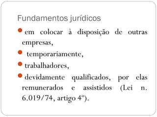 Fundamentos jurídicos
em colocar à disposição de outras
 empresas,
 temporariamente,
trabalhadores,
devidamente qualificados, por elas
 remunerados e assistidos (Lei n.
 6.019/74, artigo 4º).
 