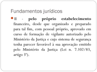 Fundamentos jurídicos
II    - pelo próprio estabelecimento
 financeiro, desde que organizado e preparado
 para tal fim, com pessoal próprio, aprovado em
 curso de formação de vigilante autorizado pelo
 Ministério da Justiça e cujo sistema de segurança
 tenha parecer favorável à sua aprovação emitido
 pelo Ministério da Justiça (Lei n. 7.102/83,
 artigo 3º).
 