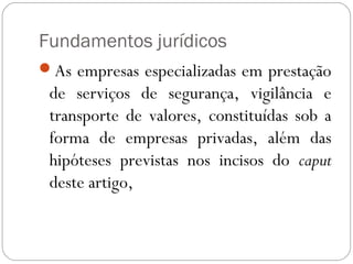 Fundamentos jurídicos
As empresas especializadas em prestação
 de serviços de segurança, vigilância e
 transporte de valores, constituídas sob a
 forma de empresas privadas, além das
 hipóteses previstas nos incisos do caput
 deste artigo,
 