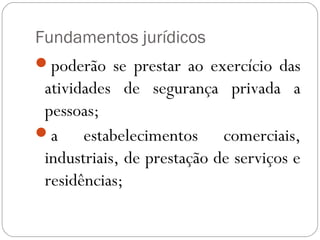 Fundamentos jurídicos
poderão se prestar ao exercício das
 atividades de segurança privada a
 pessoas;
a     estabelecimentos comerciais,
 industriais, de prestação de serviços e
 residências;
 
