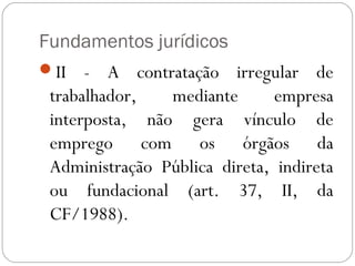 Fundamentos jurídicos
II   - A contratação irregular de
 trabalhador,   mediante       empresa
 interposta, não gera vínculo de
 emprego com os órgãos da
 Administração Pública direta, indireta
 ou fundacional (art. 37, II, da
 CF/1988). 
 
