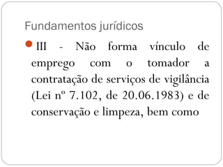 Fundamentos jurídicos
III   - Não forma vínculo de
 emprego com o tomador a
 contratação de serviços de vigilância
 (Lei nº 7.102, de 20.06.1983) e de
 conservação e limpeza, bem como
 