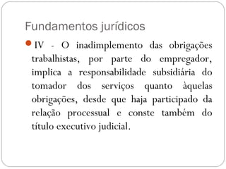 Fundamentos jurídicos
IV - O inadimplemento das obrigações
 trabalhistas, por parte do empregador,
 implica a responsabilidade subsidiária do
 tomador dos serviços quanto àquelas
 obrigações, desde que haja participado da
 relação processual e conste também do
 título executivo judicial. 
 