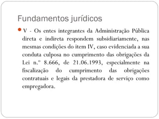 Fundamentos jurídicos
V - Os entes integrantes da Administração Pública
 direta e indireta respondem subsidiariamente, nas
 mesmas condições do item IV, caso evidenciada a sua
 conduta culposa no cumprimento das obrigações da
 Lei n.º 8.666, de 21.06.1993, especialmente na
 fiscalização do cumprimento das obrigações
 contratuais e legais da prestadora de serviço como
 empregadora.
 