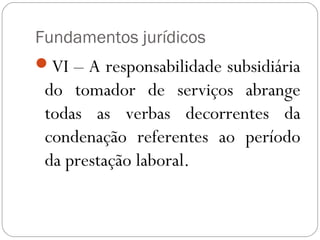 Fundamentos jurídicos
VI – A responsabilidade subsidiária
 do tomador de serviços abrange
 todas as verbas decorrentes da
 condenação referentes ao período
 da prestação laboral.
 