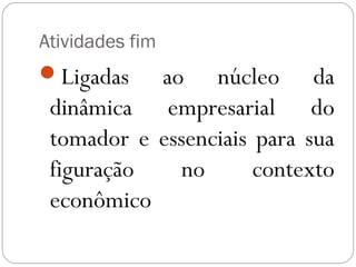 Atividades fim
Ligadas   ao núcleo da
 dinâmica empresarial do
 tomador e essenciais para sua
 figuração    no      contexto
 econômico
 