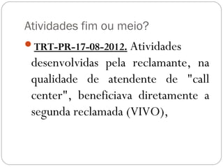 Atividades fim ou meio?
TRT-PR-17-08-2012. Atividades
 desenvolvidas pela reclamante, na
 qualidade de atendente de "call
 center", beneficiava diretamente a
 segunda reclamada (VIVO),
 