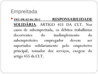 Empreitada
 TRT-PR-02-04-2013     RESPONSABILIDADE
 SOLIDÁRIA. ARTIGO 455 DA CLT. Nos
 casos de subempreitada, os débitos trabalhistas
 decorrentes     do      inadimplemento      do
 subempreiteiro     empregador    devem      ser
 suportados solidariamente pelo empreiteiro
 principal, tomador dos serviços, exegese do
 artigo 455 da CLT.
 