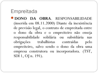 Empreitada
DONO DA OBRA. RESPONSABILIDADE
 (inserida em 08.11.2000) Diante da inexistência
 de previsão legal, o contrato de empreitada entre
 o dono da obra e o empreiteiro não enseja
 responsabilidade solidária ou subsidiária nas
 obrigações     trabalhistas    contraídas    pelo
 empreiteiro, salvo sendo o dono da obra uma
 empresa construtora ou incorporadora. (TST,
 SDI 1, OJ n. 191).
 