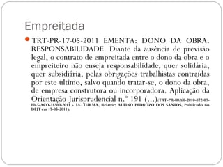 Empreitada
TRT-PR-17-05-2011 EMENTA: DONO DA OBRA.
 RESPONSABILIDADE. Diante da ausência de previsão
 legal, o contrato de empreitada entre o dono da obra e o
 empreiteiro não enseja responsabilidade, quer solidária,
 quer subsidiária, pelas obrigações trabalhistas contraídas
 por este último, salvo quando tratar-se, o dono da obra,
 de empresa construtora ou incorporadora. Aplicação da
 Orientação Jurisprudencial n.º 191 (...)(TRT-PR-00260-2010-872-09-
 00-5-ACO-18500-2011 - 3A. TURMA, Relator: ALTINO PEDROZO DOS SANTOS, Publicado no
 DEJT em 17-05-2011).
 