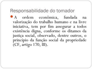 Responsabilidade do tomador
A     ordem econômica, fundada na
 valorização do trabalho humano e na livre
 iniciativa, tem por fim assegurar a todos
 existência digna, conforme os ditames da
 justiça social, observado, dentre outros, o
 princípio da função social da propriedade
 (CF, artigo 170, III).
 