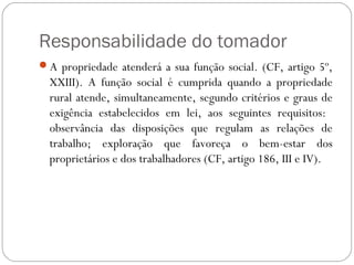 Responsabilidade do tomador
A propriedade atenderá a sua função social. (CF, artigo 5º,
  XXIII). A função social é cumprida quando a propriedade
  rural atende, simultaneamente, segundo critérios e graus de
  exigência estabelecidos em lei, aos seguintes requisitos:
  observância das disposições que regulam as relações de
  trabalho; exploração que favoreça o bem-estar dos
  proprietários e dos trabalhadores (CF, artigo 186, III e IV).
 