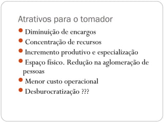 Atrativos para o tomador
Diminuição de encargos
Concentração de recursos
Incremento produtivo e especialização
Espaço físico. Redução na aglomeração de
 pessoas
Menor custo operacional
Desburocratização ???
 
