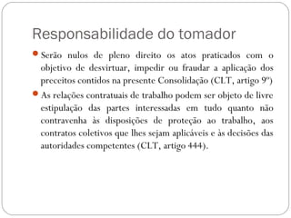 Responsabilidade do tomador
Serão nulos de pleno direito os atos praticados com o
 objetivo de desvirtuar, impedir ou fraudar a aplicação dos
 preceitos contidos na presente Consolidação (CLT, artigo 9º)
As relações contratuais de trabalho podem ser objeto de livre
 estipulação das partes interessadas em tudo quanto não
 contravenha às disposições de proteção ao trabalho, aos
 contratos coletivos que lhes sejam aplicáveis e às decisões das
 autoridades competentes (CLT, artigo 444).
 