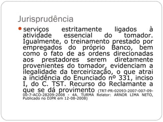 Jurisprudência
serviços    estritamente     ligados         à
 atividade    essencial    do     tomador.
 Igualmente, o treinamento prestado por
 empregados do próprio Banco, bem
 como o fato de as ordens direcionadas
 aos prestadores serem diretamente
 provenientes do tomador, evidenciam a
 ilegalidade da terceirização, o que atrai
 a incidência do Enunciado nº 331, inciso
 I, do C. TST. Recurso do Reclamante a
 que se dá provimento (TRT-PR-02093-2007-007-09-
 00-7-ACO-28209-2008 - 4A. TURMA Relator: ARNOR LIMA NETO,
 Publicado no DJPR em 12-08-2008)
 