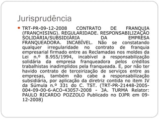 Jurisprudência
 TRT-PR-09-12-2008       CONTRATO        DE    FRANQUIA
 (FRANCHISING). REGULARIDADE. RESPONSABILIZAÇÃO
 SOLIDÁRIA/SUBSIDIÁRIA               DA          EMPRESA
 FRANQUEADORA. INCABÍVEL. Não se constatando
 qualquer irregularidade no contrato de franquia
 empresarial firmado entre as Reclamadas nos moldes da
 Lei n.º 8.955/1994, incabível a responsabilização
 solidária da empresa franqueadora pelos créditos
 trabalhistas inadimplidos pela franqueada. E, por não ter
 havido contrato de terceirização de serviços entre as
 empresas, também não cabe a responsabilização
 subsidiária, por aplicação da diretriz contida no item IV
 da Súmula n.º 331 do C. TST. (TRT-PR-21448-2005-
 004-09-00-6-ACO-43057-2008 - 3A. TURMA Relator:
 PAULO RICARDO POZZOLO Publicado no DJPR em 09-
 12-2008)
 