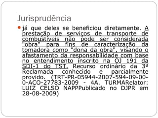 Jurisprudência
já que deles se beneficiou diretamente. A
 prestação de serviços de transporte de
 combustíveis não pode ser considerada
 "obra" para fins de caracterização da
 tomadora como "dona da obra", visando o
 afastamento da responsabilidade com base
 no entendimento inscrito na OJ 191 da
 SDI-1 do TST. Recurso ordinário da 3ª
 Reclamada   conhecido   e    parcialmente
 provido. (TRT-PR-05944-2007-594-09-00-
 0-ACO-27783-2009 - 4A. TURMARelator:
 LUIZ CELSO NAPPPublicado no DJPR em
 28-08-2009)
 