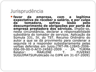 Jurisprudência
 favor   da    empresa,     com     a   legítima
 expectativa de receber o salário, e por culpa
 da     tomadora,      sofreu      lesão     pelo
 descumprimento de obrigações por parte da
 empresa prestadora dos serviços. Impõe-se,
 nesta circunstância, declarar a responsabilidade
 subsidiária do tomador de serviços. Aplicação da
 Súmula 331, IV, do TST. Recurso Ordinário do
 autor a que se dá provimento para condenar a
 segunda ré a responder subsidiariamente pelas
 verbas deferidas em Juizo.(TRT-PR-12845-2006-
 006-09-00-0-ACO-24582-2009 - 2A. TURMA
 Relator:       MARLENE         T.       FUVERKI
 SUGUIMATSUPublicado no DJPR em 31-07-2009)
 