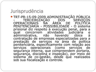 Jurisprudência
 TRT-PR-15-09-2009 ADMINISTRAÇÃO PÚBLICA
 -     TERCEIRIZAÇÃO          DOS      SERVIÇOS
 OPERACIONAIS NA ÁREA DE POLÍTICA
 PENITENCIÁRIA - POSSIBILIDADE - O sistema
 prisional diz respeito à execução penal, para a
 qual    concorrem     atividades   judiciária e
 administrativa,    não     havendo     óbice  à
 contratação de empresas especializadas para a
 prestação de serviços na área de política
 penitenciária, especificamente com relação aos
 serviços operacionais (como serviços de
 segurança interna, que compreendem portaria,
 segurança, disciplina e inspeção), por meio de
 sistema de co-gestão, desde que realizados
 sob sua fiscalização e controle.
 