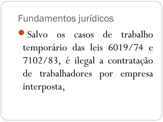 Fundamentos jurídicos
Salvo os casos de trabalho
 temporário das leis 6019/74 e
 7102/83, é ilegal a contratação
 de trabalhadores por empresa
 interposta,
 
