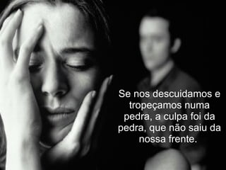 Se nos descuidamos e tropeçamos numa pedra, a culpa foi da pedra, que não saiu da nossa frente.  