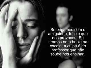 Se brigamos com o amiguinho, foi ele que nos provocou. Se tiramos nota baixa na escola, a culpa é do professor que não soube nos ensinar.   