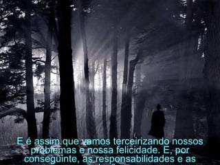 E é assim que vamos terceirizando nossos problemas e nossa felicidade. E, por conseguinte, as responsabilidades e as soluções.   