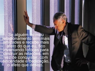 Se alguém do meu relacionamento tem mais amizades e recebe mais afeto do que eu, fico inventando fofocas para destruir as relações, em vez de conquistar, com sinceridade e dedicação, o afeto que desejo.  