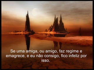 Se uma amiga, ou amigo, faz regime e emagrece, e eu não consigo, fico infeliz por isso.   
