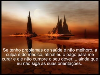 Se tenho problemas de saúde e não melhoro, a culpa é do médico, afinal eu o pago para me curar e ele não cumpre o seu dever..., ainda que eu não siga as suas orientações.  