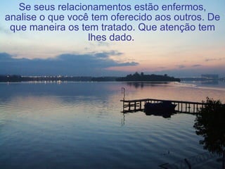Se seus relacionamentos estão enfermos, analise o que você tem oferecido aos outros. De que maneira os tem tratado. Que atenção tem lhes dado.   