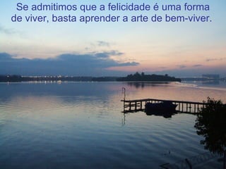 Se admitimos que a felicidade é uma forma de viver, basta aprender a arte de bem-viver.  