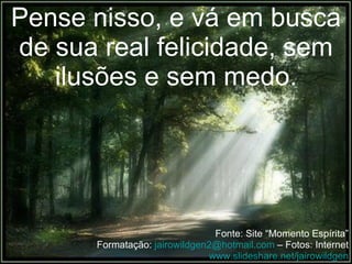 Pense nisso, e vá em busca de sua real felicidade, sem ilusões e sem medo. Fonte: Site “Momento Espírita” Formatação:  [email_address]  – Fotos: Internet www.slideshare.net/jairowildgen 