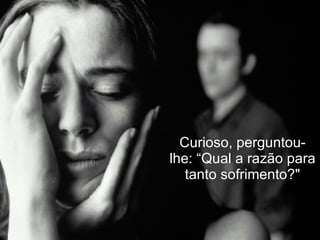 Curioso, perguntou-lhe: “Qual a razão para tanto sofrimento?" 