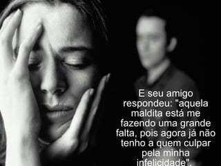 E seu amigo respondeu: "aquela maldita está me fazendo uma grande falta, pois agora já não tenho a quem culpar pela minha infelicidade".  