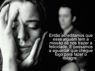 Então acreditamos que esse alguém tem a missão de nos trazer a felicidade. E passamos a aguardar que chegue logo para fazer o milagre.  