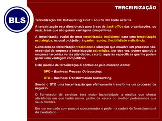 TERCEIRIZAÇÃO Terceirização <=> Outsourcing = out + source <=> fonte externa. A terceirização esta direcionada para áreas de  back office  das organizações, ou seja, áreas que não geram vantagens competitivas. A terceirização evolui de uma  terceirização tradicional  para uma  terceirização estratégica , na qual o objetivo é  ganhar rapidez, flexibilidade e eficiência .  Considera-se terceirização  tradicional  a situação que envolve um processo não-essencial da empresa e terceirização  estratégica , por sua vez, ocorre quando a empresa terceiriza varias atividades, exceto, aquelas especificas que lhe podem gerar uma vantagem competitiva. Este modelo de terceirização é conhecido pelo mercado como: BPO  –  Business Process Outsourcing; BTO  –  Business Transformation Outsourcing.   Sendo o BTO uma terceirização que efetivamente transforma um processo de negocio.  O fornecedor de serviços terá maior lucratividade a medida que ofertar atividades em que tenha maior ganho de escala ou melhor performance que seus clientes. Em um mercado com poucos concorrentes o poder na cadeia de fornecimento é do contratado. 