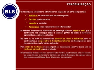 O modelo para identificar e administrar as etapas de um BPO compreende: Identificar  as atividades que serão delegadas; Escolher  um fornecedor; Negociar  o contrato; Administrar  o relacionamento com o fornecedor. O mercado espera que o fornecedor de BPO seja capaz de  captar o valor  que o contratante não consegue captar e alcançar ganhos de escala e inovações aprendidas nos diversos clientes.  No BPO ou no BTO os fornecedores  dividem os riscos e benefícios  com os contratantes, e a  expectativa é de rápidas melhorias  no desempenho e com isso aumento no valor para o acionista. Para  medir as melhorias  de desempenho é necessário observar quais são os  melhores parâmetros  para avaliação. O fornecedor de serviços que compreender melhor as atividades não essenciais de seus clientes e oferecer o conjunto de atividades capaz de agregar valor, terá maior possibilidade de se diferenciar no mercado. TERCEIRIZAÇÃO 
