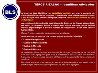 A empresa deve identificar as  capacidade centrais , ou seja, o conjunto de atividades diferenciais em relação a concorrência, para o restante da atividades a alta direção deve avaliar e comparar possíveis  fontes de desperdício  ou  falta de habilidade . As escolhas de terceirização essencialmente decorrem de fatores econômicos, por tanto, as empresas devem trabalhar com custos menores, porem quanto maior a especialização e menor o numero de concorrentes, maior pode ser sua lucratividade.  Menor Preço é  essencial para conquistar um cliente.   Atenção especial a custos que podem prejudicar sua lucratividade: Custos de Negociação Custos de Monitoramento Custos de Mercado Custos de Gerencia O fornecedor deverá incluir em seu mix de serviços, soluções de baixo custo com alto valor agregado, para isso é fundamental que as áreas de recursos humanos e de processos estejam alinhadas estrategicamente com a oferta de serviços. Recursos Humanos com a retenção e motivação de talentos e Processos com a identificação e formalização de produtos de alto valor agregado. TERCEIRIZAÇÃO – Identificar Atividades 