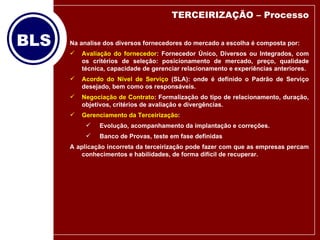 Na analise dos diversos fornecedores do mercado a escolha é composta por: Avaliação do fornecedor : Fornecedor Único, Diversos ou Integrados, com os critérios de seleção: posicionamento de mercado, preço, qualidade técnica, capacidade de gerenciar relacionamento e experiências anteriores. Acordo do Nível de Serviço  (SLA): onde é definido o Padrão de Serviço desejado, bem como os responsáveis. Negociação de Contrato : Formalização do tipo de relacionamento, duração, objetivos, critérios de avaliação e divergências. Gerenciamento da Terceirização : Evolução, acompanhamento da implantação e correções. Banco de Provas, teste em fase definidas A aplicação incorreta da terceirização pode fazer com que as empresas percam conhecimentos e habilidades, de forma difícil de recuperar. TERCEIRIZAÇÃO – Processo 
