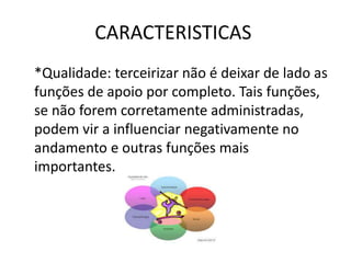 CARACTERISTICAS
*Qualidade: terceirizar não é deixar de lado as
funções de apoio por completo. Tais funções,
se não forem corretamente administradas,
podem vir a influenciar negativamente no
andamento e outras funções mais
importantes.
 