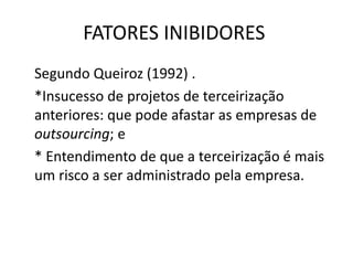 FATORES INIBIDORES
Segundo Queiroz (1992) .
*Insucesso de projetos de terceirização
anteriores: que pode afastar as empresas de
outsourcing; e
* Entendimento de que a terceirização é mais
um risco a ser administrado pela empresa.
 