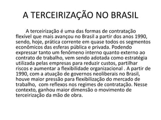 A TERCEIRIZAÇÃO NO BRASIL
A terceirização é uma das formas de contratação
flexível que mais avançou no Brasil a partir dos anos 1990,
sendo, hoje, prática corrente em quase todos os segmentos
econômicos das esferas pública e privada. Podendo
expressar tanto um fenômeno interno quanto externo ao
contrato de trabalho, vem sendo adotada como estratégia
utilizada pelas empresas para reduzir custos, partilhar
riscos e aumentar a flexibilidade organizacional . A partir de
1990, com a atuação de governos neoliberais no Brasil,
houve maior pressão para flexibilização do mercado de
trabalho, com reflexos nos regimes de contratação. Nesse
contexto, ganhou maior dimensão o movimento de
terceirização da mão de obra.
 
