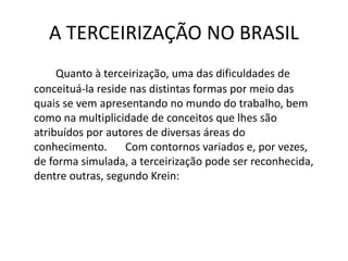 A TERCEIRIZAÇÃO NO BRASIL
Quanto à terceirização, uma das dificuldades de
conceituá-la reside nas distintas formas por meio das
quais se vem apresentando no mundo do trabalho, bem
como na multiplicidade de conceitos que lhes são
atribuídos por autores de diversas áreas do
conhecimento. Com contornos variados e, por vezes,
de forma simulada, a terceirização pode ser reconhecida,
dentre outras, segundo Krein:
 